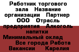 Работник торгового зала › Название организации ­ Партнер, ООО › Отрасль предприятия ­ Алкоголь, напитки › Минимальный оклад ­ 30 000 - Все города Работа » Вакансии   . Карелия респ.
